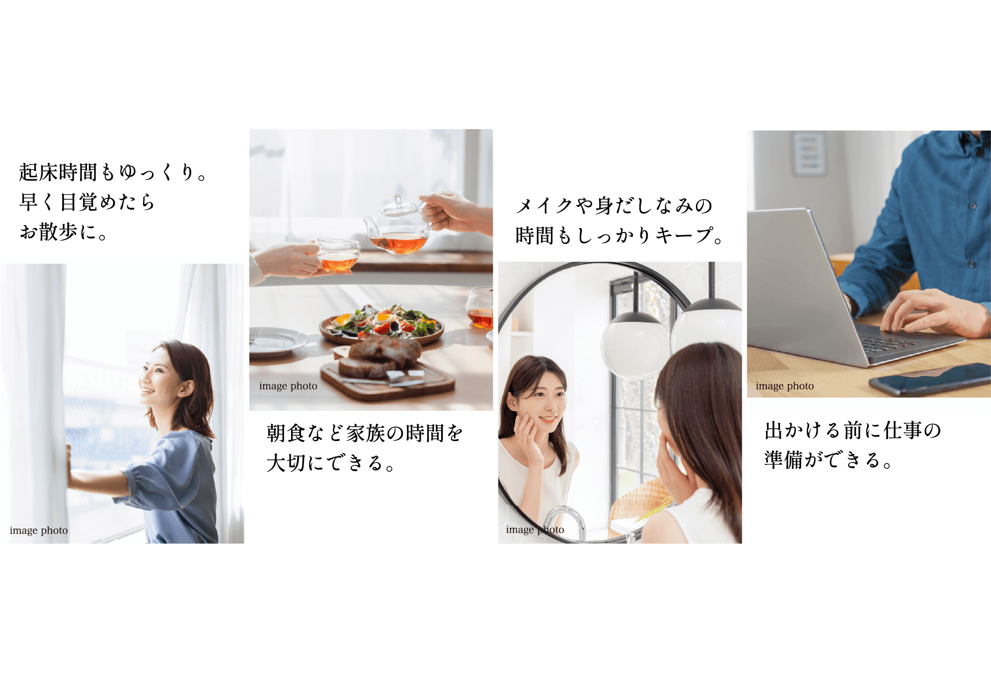 起床時間もゆっくり。早く目覚めたらお散歩に。 朝食など家族の時間を大切にできる。メイクや身だしなみの時間もしっかりキープ。出かける前に仕事の準備ができる。