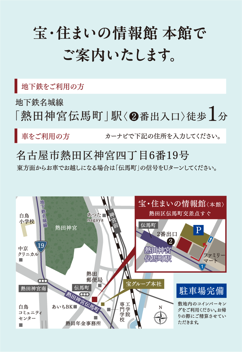 宝・住まいの情報館 本館でご案内いたします。地下鉄をご利用の方 地下鉄名城線「熱田神宮伝馬町」駅〈❷番出入口〉徒歩1分 車をご利用の方 カーナビで下記の住所を入力してください。名古屋市熱田区神宮四丁目6番19号東方面からお車でお越しになる場合は「伝馬町」の信号をUターンしてください。
