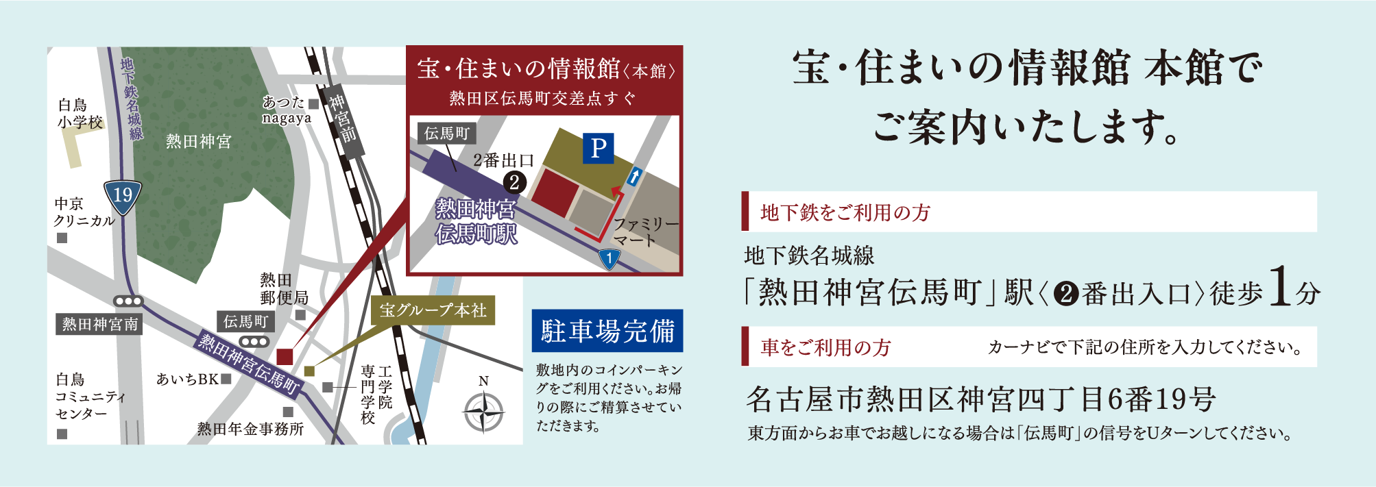 宝・住まいの情報館 本館でご案内いたします。地下鉄をご利用の方 地下鉄名城線「熱田神宮伝馬町」駅〈❷番出入口〉徒歩1分 車をご利用の方 カーナビで下記の住所を入力してください。名古屋市熱田区神宮四丁目6番19号東方面からお車でお越しになる場合は「伝馬町」の信号をUターンしてください。
