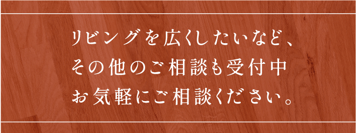 リビングを広くしたいなど、その他のご相談も受付中お気軽にご相談ください。