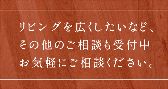 リビングを広くしたいなど、その他のご相談も受付中お気軽にご相談ください。