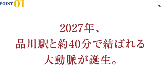 POINT 01：2027年、品川駅と約40分で結ばれる大動脈が誕生。