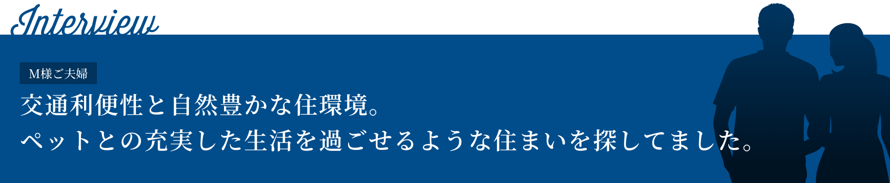 Interview M様ご夫婦 交通利便性と自然豊かな住環境。ペットとの充実した生活を過ごせるような住まいを探してました。